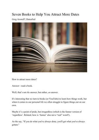 Seven Books to Help You Attract More Dates 
Greg Aronoff | Dateafied 
 
  
How to attract more dates? 
  
Answer ­ read a book. 
 
Well, that’s not ​the ​answer, but rather, ​an ​answer. 
  
It's interesting that we turn to books (or YouTube) to learn how things work, but 
when it comes to our personal life we often struggle to figure things out on our 
own. 
  
Maybe it’s a point of pride, but irregardless (which is the funner version of 
‘regardless’. Related, how is ‘funner’ also not a “real” word?).   
  
As the say, “If you do what you've always done, you'll get what you've always 
gotten." 
 