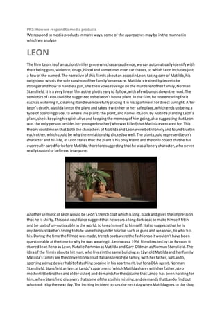 PR3: How we respond to media products 
We respond to media products in many ways, some of the approaches may be in the manner in 
which we analyse 
LEON 
The film Leon, is of an action thriller genre which as an audience, we can automatically identify with 
their being guns, violence, drugs, blood and sometimes even car chases, to which Leon includes just 
a few of the named. The narrative of this film Is about an assassin Leon, taking care of Matilda, his 
neighbour who is the sole survivor of her family’s massacre. Matilda is trained by Leon to be 
stronger and how to handle a gun, she then vows revenge on the murderer of her family, Norman 
Stansfield. It is a very linear film as the plot is easy to follow, with a few bumps down the road. The 
semiotics of Leon could be suggested to be Leon’s house plant. In the film, he is seen caring for it 
such as watering it, cleaning it and even carefully placing it in his apartment for direct sunlight. After 
Leon’s death, Matilda keeps the plant and takes it with her to her safe place, which ends up being a 
type of boarding place, to where she plants the plant, and names it Leon. By Matilda planting Leon’s 
plant, she is keeping his spirit alive and keeping the memory of him going, also suggesting that Leon 
was the only person besides her younger brother (who was killed)that Matilda ever cared for. This 
theory could mean that both the characters of Matilda and Leon were both lonely and found trust in 
each other, which could be why their relationship clicked so well. The plant could represent Leon’s 
character and his life, as Leon states that the plant is his only friend and the only object that he has 
ever really cared for before Matilda, therefore suggesting that he was a lonely character, who never 
really trusted or believed in anyone. 
Another semiotic of Leon would be Leon’s trench coat which is long, black and gives the impression 
that he is shifty. This coat could also suggest that he wears a long dark coat to make himself fit in 
and be sort of un-noticeable to the world, to keep himself to himself. It also suggests that he is 
mysterious like he’s trying to hide something under his coat such as guns and weapons, to which is 
his. During the time the filmed was made, trench coats were the fashion so it wouldn’t have been 
questionable at the time to why he was wearing it. Leon was a 1994 film directed by Luc Besson. It 
starred Jean Reno as Leon, Natalie Portman as Matilda and Gary Oldman as Norman Stansfield. The 
idea of the film is about a hit man, who lives in the same building as 12yr old Matilda and her family. 
Matilda’s family are the conventional loud Italian stereotype family, with her father, Mr Lando, 
sporting a drug dealer habit of stashing cocaine in his apartment, but for a DEA agent, Norman 
Stansfield. Stansfield arrives at Lando’s apartment (which Matilda shares with her father, step 
mother little brother and older sister) and demands for the cocaine that Lando has been holding for 
him, when Stansfield discovers that some of the stash is missing, and demands that Lando find out 
who took it by the next day. The Inciting incident occurs the next day when Matilda goes to the shop 
 