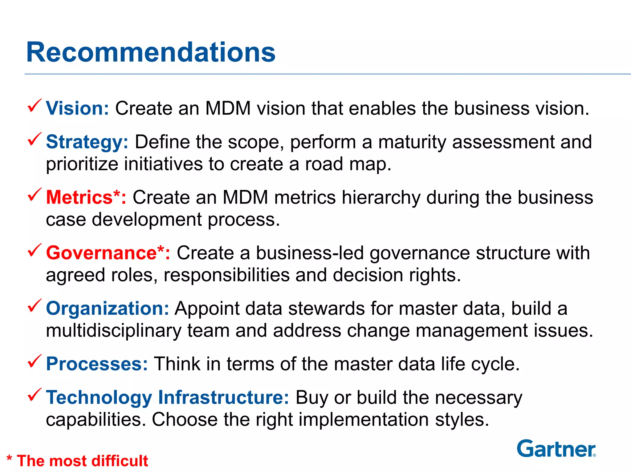 Recommendations
   Vision: Create an MDM vision that enables the business vision.
   Strategy: Define the scope, perform a maturity assessment and
     prioritize initiatives to create a road map.
   Metrics*: Create an MDM metrics hierarchy during the business
     case development process.
   Governance*: Create a business-led governance structure with
     agreed roles, responsibilities and decision rights.
   Organization: Appoint data stewards for master data, build a
     multidisciplinary team and address change management issues.
   Processes: Think in terms of the master data life cycle.
   Technology Infrastructure: Buy or build the necessary
     capabilities. Choose the right implementation styles.

* The most difficult
 