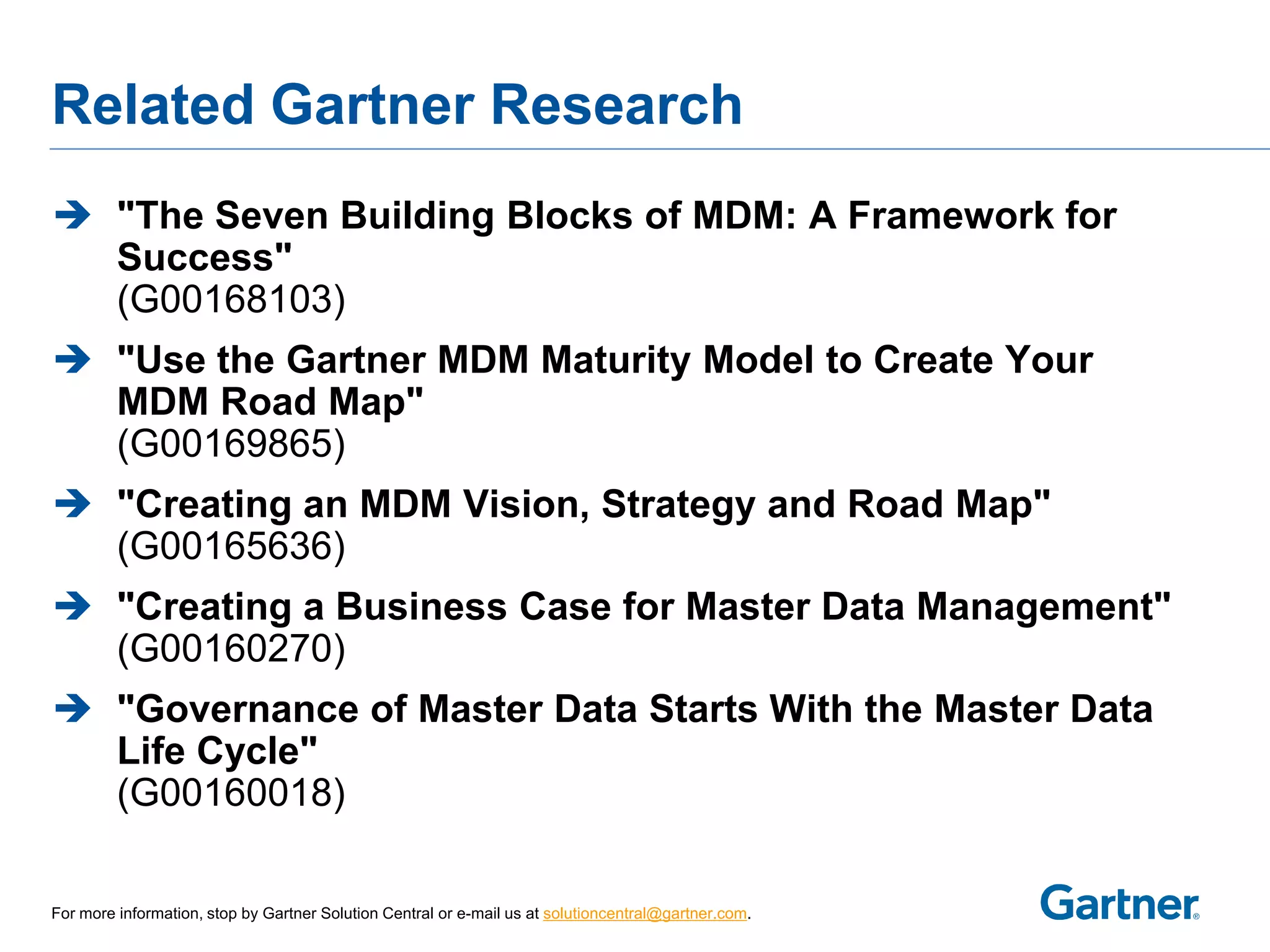 Related Gartner Research
 "The Seven Building Blocks of MDM: A Framework for
  Success"
  (G00168103)
 "Use the Gartner MDM Maturity Model to Create Your
  MDM Road Map"
  (G00169865)
 "Creating an MDM Vision, Strategy and Road Map"
  (G00165636)
 "Creating a Business Case for Master Data Management"
  (G00160270)
 "Governance of Master Data Starts With the Master Data
  Life Cycle"
  (G00160018)

For more information, stop by Gartner Solution Central or e-mail us at solutioncentral@gartner.com.
 