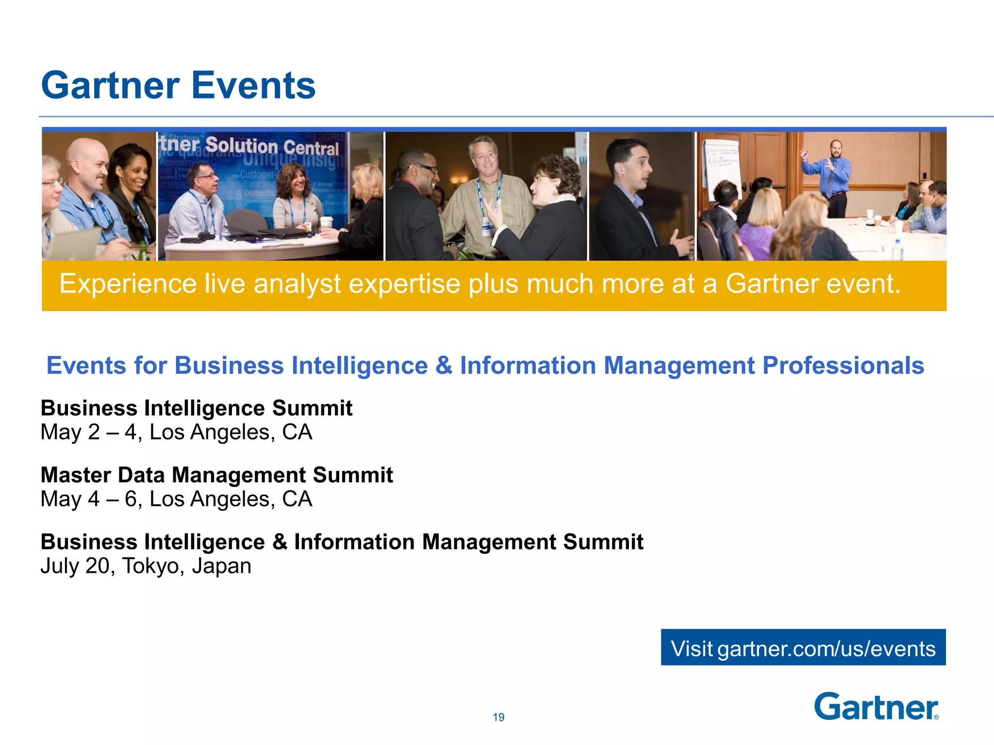 Gartner Events




 Experience live analyst expertise plus much more at a Gartner event.

Events for Business Intelligence & Information Management Professionals
Business Intelligence Summit
May 2 – 4, Los Angeles, CA
Master Data Management Summit
May 4 – 6, Los Angeles, CA
Business Intelligence & Information Management Summit
July 20, Tokyo, Japan


                                                        Visit gartner.com/us/events

                                       19
 