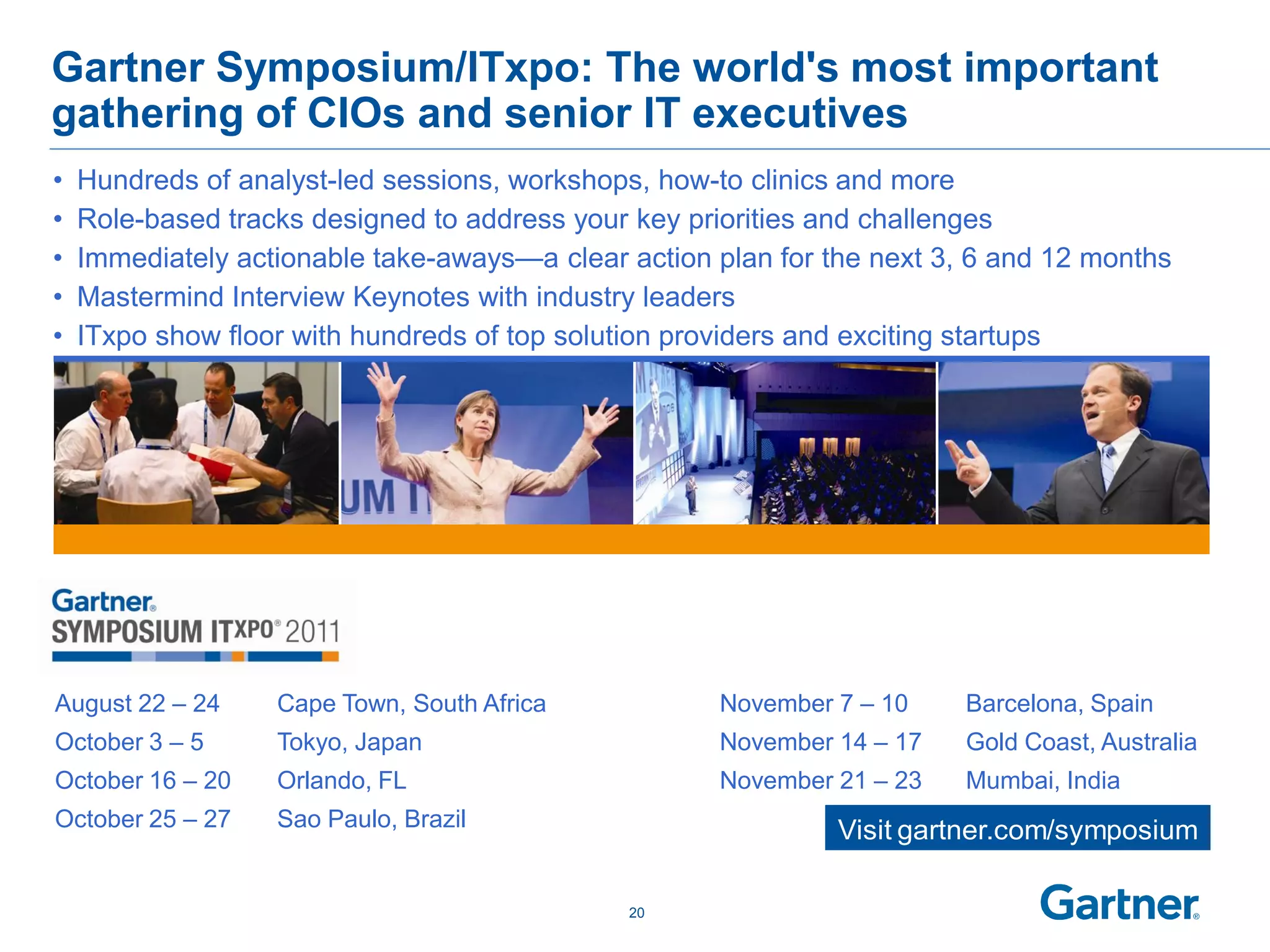 Gartner Symposium/ITxpo: The world's most important
gathering of CIOs and senior IT executives
•   Hundreds of analyst-led sessions, workshops, how-to clinics and more
•   Role-based tracks designed to address your key priorities and challenges
•   Immediately actionable take-aways—a clear action plan for the next 3, 6 and 12 months
•   Mastermind Interview Keynotes with industry leaders
•   ITxpo show floor with hundreds of top solution providers and exciting startups




August 22 – 24     Cape Town, South Africa           November 7 – 10     Barcelona, Spain
October 3 – 5      Tokyo, Japan                      November 14 – 17    Gold Coast, Australia
October 16 – 20    Orlando, FL                       November 21 – 23    Mumbai, India
October 25 – 27    Sao Paulo, Brazil                           Visit gartner.com/symposium

                                              20
 