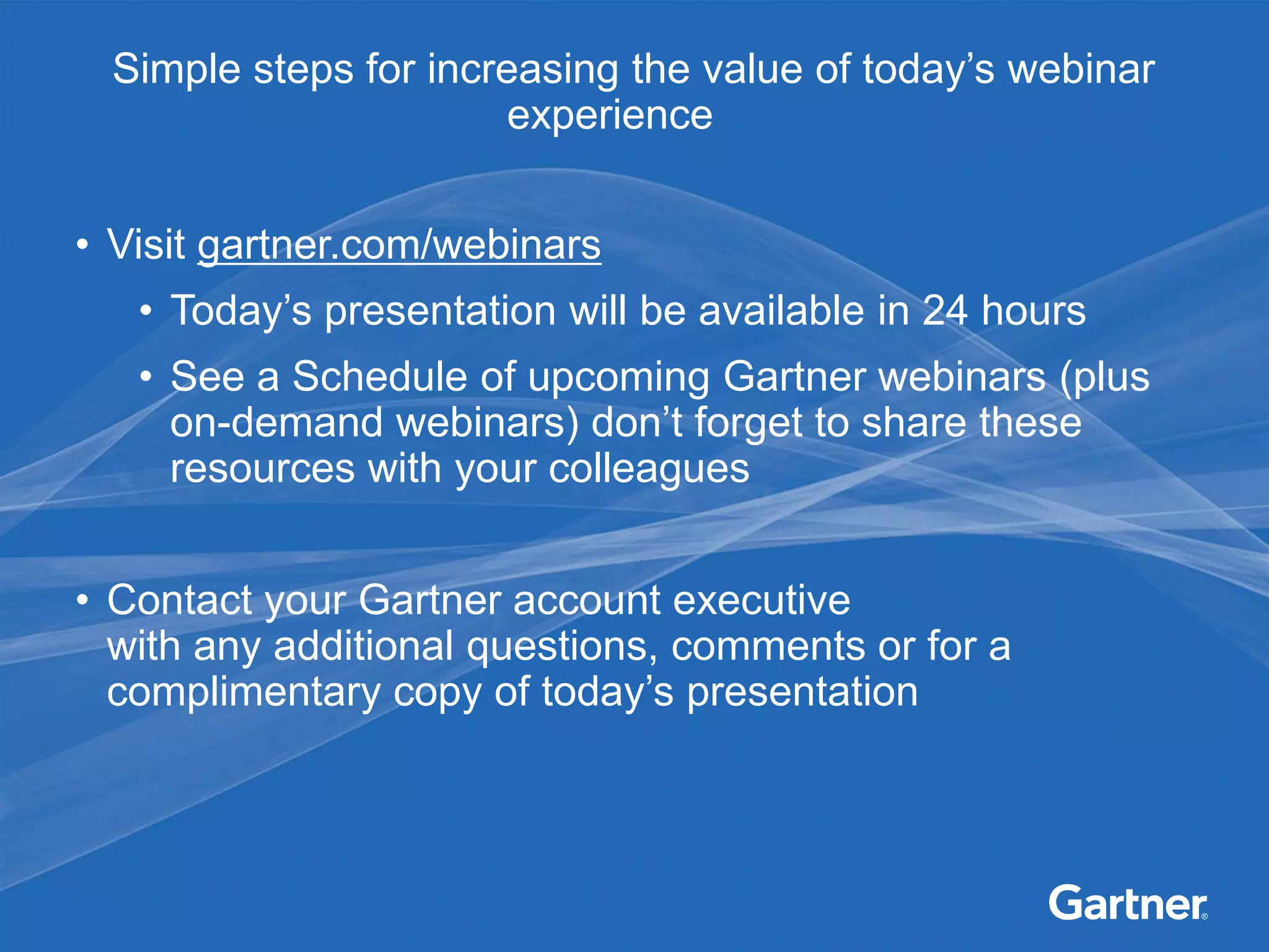 Simple steps for increasing the value of today’s webinar
                      experience


• Visit gartner.com/webinars
   • Today’s presentation will be available in 24 hours
   • See a Schedule of upcoming Gartner webinars (plus
     on-demand webinars) don’t forget to share these
     resources with your colleagues


• Contact your Gartner account executive
  with any additional questions, comments or for a
  complimentary copy of today’s presentation
 