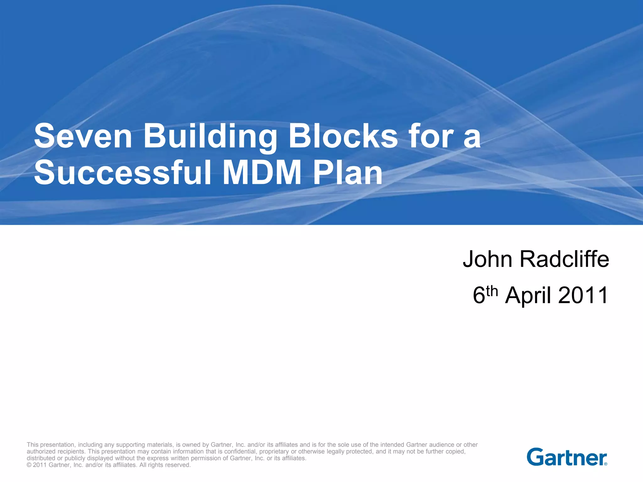 Seven Building Blocks for a
  Successful MDM Plan

                                                                                                                                                                  John Radcliffe
                                                                                                                                                                      6th April 2011




This presentation, including any supporting materials, is owned by Gartner, Inc. and/or its affiliates and is for the sole use of the intended Gartner audience or other
authorized recipients. This presentation may contain information that is confidential, proprietary or otherwise legally protected, and it may not be further copied,
distributed or publicly displayed without the express written permission of Gartner, Inc. or its affiliates.
© 2011 Gartner, Inc. and/or its affiliates. All rights reserved.
 