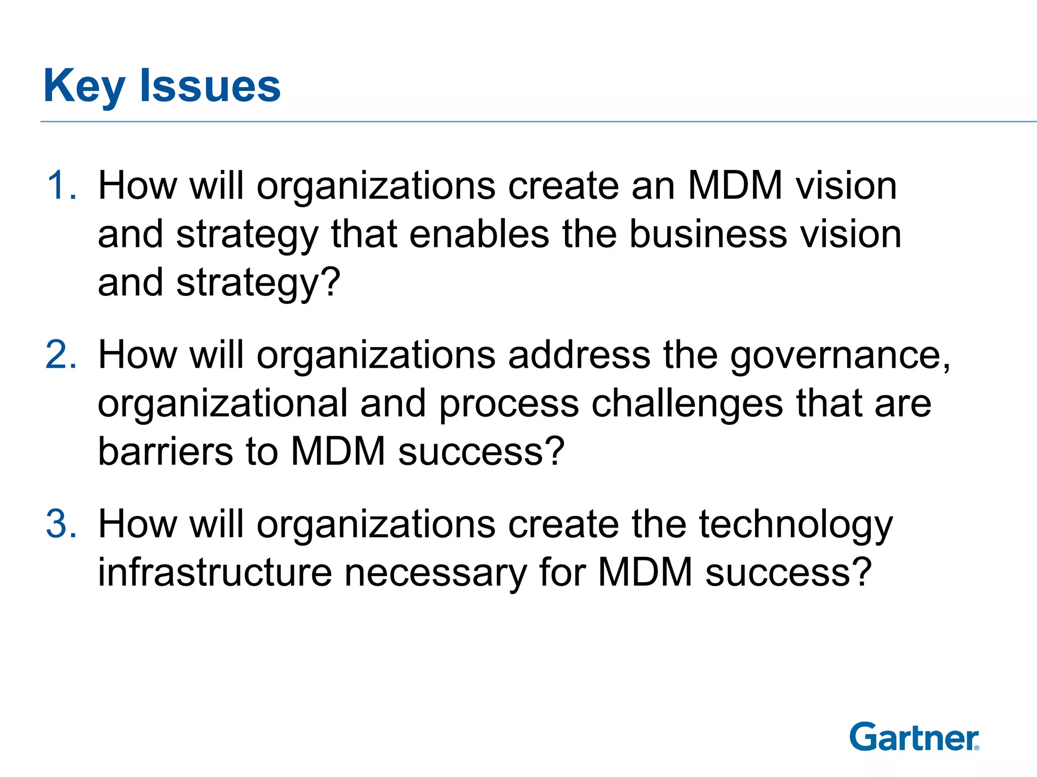 Key Issues

1. How will organizations create an MDM vision
   and strategy that enables the business vision
   and strategy?
2. How will organizations address the governance,
   organizational and process challenges that are
   barriers to MDM success?
3. How will organizations create the technology
   infrastructure necessary for MDM success?
 