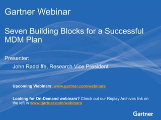 Gartner Webinar

Seven Building Blocks for a Successful
MDM Plan

Presenter:
        John Radcliffe, Research Vice President


        Upcoming Webinars: www.gartner.com/webinars


        Looking for On-Demand webinars? Check out our Replay Archives link on
        the left in www.gartner.com/webinars
This presentation, including any supporting materials, is owned by Gartner, Inc. and/or its affiliates and is for the sole use of the intended Gartner audience or other
authorized recipients. This presentation may contain information that is confidential, proprietary or otherwise legally protected, and it may not be further copied,
distributed or publicly displayed without the express written permission of Gartner, Inc. or its affiliates.
© 2011 Gartner, Inc. and/or its affiliates. All rights reserved.
                                                                                                            0
 