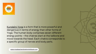 Kundalini Yoga is a form that is more powerful and
dangerous in terms of energy than other forms of
Yoga. The human body comprises seven different
energy points – the chakras start at the tailbone and
move towards the head. Each chakra corresponds to
a specific group of nerves and body parts.
www.yogateacherstrainingrishikesh.com
 