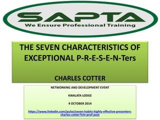 THE SEVEN CHARACTERISTICS OF
EXCEPTIONAL P-R-E-S-E-N-Ters
CHARLES COTTER
NETWORKING AND DEVELOPMENT EVENT
KWALATA LODGE
4 OCTOBER 2014
https://www.linkedin.com/pulse/seven-habits-highly-effective-presenters-
charles-cotter?trk=prof-post
 