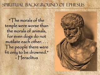 Spiritual Background of Ephesus


    "The morals of the
 temple were worse than
  the morals of animals,
   for even dogs do not
 mutilate each other. . . .
 The people there were
 fit only to be drowned.‖
        - Heraclitus
 