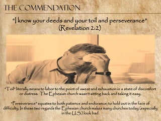 The Commendation
     ―I know your deeds and your toil and perseverance‖
                      (Revelation 2:2)




―Toil‖ literally means to labor to the point of sweat and exhaustion in a state of discomfort
          or distress. The Ephesian church wasn‘t sitting back and taking it easy.

     ―Perseverance‖ equates to both patience and endurance; to hold out in the face of
difficulty. In these two regards the Ephesian church makes many churches today (especially
                                     in the U.S.) look bad.
 