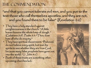 The Commendation
―and that you cannot tolerate evil men, and you put to the
test those who call themselves apostles, and they are not,
    and you found them to be false‖ (Revelation 2:2)
• They have a holy standard against
  unrighteousness in the church. ―A little
  leaven leavens the whole lump of dough. ‖
  (Galatians 5:9) . Psalm 5:5: "Thou dost
  hate all who do iniquity."
• They have spiritual discernment. ―Beloved,
  do not believe every spirit, but test the
  spirits to see whether they are from God,
  because many false prophets have gone out
  into the world. ‖ (1 John 4:1)
• Both of these traits are something other,
  upcoming churches lack
 
