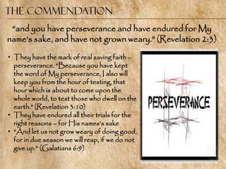 The Commendation
 ―and you have perseverance and have endured for My
name‘s sake, and have not grown weary.‖ (Revelation 2:3)

• They have the mark of real saving faith –
  perseverance. ―Because you have kept
  the word of My perseverance, I also will
  keep you from the hour of testing, that
  hour which is about to come upon the
  whole world, to test those who dwell on the
  earth.‖ (Revelation 3:10)
• They have endured all their trials for the
  right reasons – for His names‘s sake
• ―And let us not grow weary of doing good,
  for in due season we will reap, if we do not
  give up.‖ (Galatians 6:9)
 