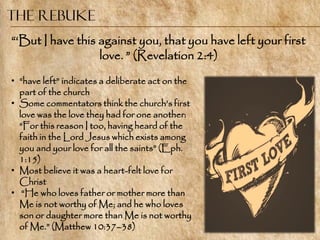 The Rebuke
―‗But I have this against you, that you have left your first
                  love. ‖ (Revelation 2:4)
• ―have left‖ indicates a deliberate act on the
  part of the church
• Some commentators think the church‘s first
  love was the love they had for one another:
  ―For this reason I too, having heard of the
  faith in the Lord Jesus which exists among
  you and your love for all the saints‖ (Eph.
  1:15)
• Most believe it was a heart-felt love for
  Christ
• ―He who loves father or mother more than
  Me is not worthy of Me; and he who loves
  son or daughter more than Me is not worthy
  of Me.‖ (Matthew 10:37–38)
 