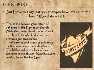 The Rebuke
―‗But I have this against you, that you have left your first
                  love. ‖ (Revelation 2:4)

• This is the second generation of
  believers in the Ephesian church.
  While they maintained the service of
  the church, they lacked what their
  previous generation had
• Their service and practice evidently
  had become a mechanical orthodoxy
• Could this indicate a lack of new
  converts in the church? New believers
  tend to be on fire for God
 