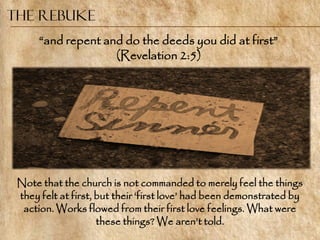 The Rebuke
      ―and repent and do the deeds you did at first‖
                    (Revelation 2:5)




 Note that the church is not commanded to merely feel the things
 they felt at first, but their ‗first love‘ had been demonstrated by
  action. Works flowed from their first love feelings. What were
                     these things? We aren‘t told.
 
