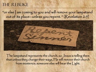 The Rebuke
―or else I am coming to you and will remove your lampstand
  out of its place—unless you repent. ‖ (Revelation 2:5)




  The lampstand represents the church, so Jesus is telling them
  that unless they change their ways, He will remove their church
         from existence; someone else will bear the Light.
 