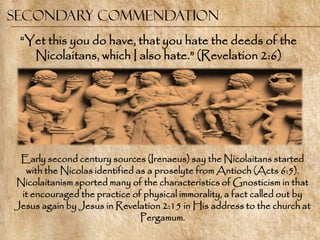 Secondary commendation
 ―Yet this you do have, that you hate the deeds of the
   Nicolaitans, which I also hate.‖ (Revelation 2:6)




 Early second century sources (Irenaeus) say the Nicolaitans started
  with the Nicolas identified as a proselyte from Antioch (Acts 6:5).
Nicolaitanism sported many of the characteristics of Gnosticism in that
 it encouraged the practice of physical immorality, a fact called out by
Jesus again by Jesus in Revelation 2:15 in His address to the church at
                               Pergamum.
 