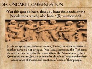 Secondary commendation
 ―Yet this you do have, that you hate the deeds of the
   Nicolaitans, which I also hate.‖ (Revelation 2:6)




 In this accepting and ‗tolerant‘ culture, ‗hating‘ the moral activities of
 another person is not in vogue. But Jesus commends the Ephesian
 church for their hatred of the immorality of the Nicolaitans. Later in
 Revelation, we see Jesus condemn the church at Pergamum for their
     acceptance of the immoral practices of some of their people.
 