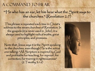 A command to Hear
―‗He who has an ear, let him hear what the Spirit says to
           the churches.‖ (Revelation 2:7)

 This phrase is repeated each time in Christ‘s
address to the seven churches of Revelation. In
  the gospels (it is never used in John), it is
 always used to highlight radical truths, great
           principles, and promises.

Note that Jesus says it is the Spirit speaking
to the churches, even though He is the actual
one talking: ―All Scripture is inspired by God
 and profitable for teaching, for reproof, for
   correction, for training in righteousness‖
               (2 Timothy 3:16)
 