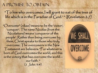 A Promise to Obtain
 ―To him who overcomes, I will grant to eat of the tree of
  life which is in the Paradise of God.‘ ‖ (Revelation 2:7)

―Overcome‖ (nikao) means to be the ‗victor‘;
    ‗conquer‘. The name Nicolas (from the
     Nicolaitans) means ‗conqueror of the
   people‘. Rather than being overcome by
    them, Christ speaks to those who truly
    overcome. The overcomers in the New
  Testament are believers: ―For whatever is
 born of God overcomes the world; and this
 is the victory that has overcome the world—
                   our faith. ‖
                  (1 John 5:4)
 