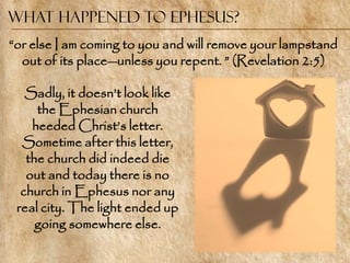 What Happened to Ephesus?
―or else I am coming to you and will remove your lampstand
  out of its place—unless you repent. ‖ (Revelation 2:5)

   Sadly, it doesn‘t look like
     the Ephesian church
    heeded Christ‘s letter.
  Sometime after this letter,
   the church did indeed die
   out and today there is no
  church in Ephesus nor any
 real city. The light ended up
     going somewhere else.
 