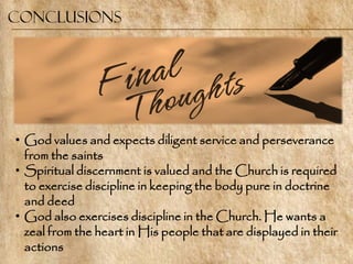 Conclusions




• God values and expects diligent service and perseverance
  from the saints
• Spiritual discernment is valued and the Church is required
  to exercise discipline in keeping the body pure in doctrine
  and deed
• God also exercises discipline in the Church. He wants a
  zeal from the heart in His people that are displayed in their
  actions
 