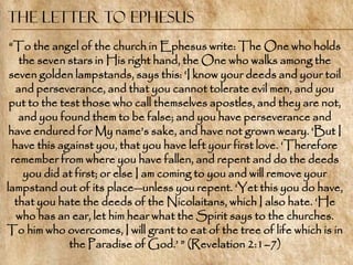 The Letter to Ephesus
 ―To the angel of the church in Ephesus write: The One who holds
    the seven stars in His right hand, the One who walks among the
 seven golden lampstands, says this: ‗I know your deeds and your toil
   and perseverance, and that you cannot tolerate evil men, and you
 put to the test those who call themselves apostles, and they are not,
   and you found them to be false; and you have perseverance and
 have endured for My name‘s sake, and have not grown weary. ‗But I
  have this against you, that you have left your first love. ‗Therefore
 remember from where you have fallen, and repent and do the deeds
     you did at first; or else I am coming to you and will remove your
lampstand out of its place—unless you repent. ‗Yet this you do have,
  that you hate the deeds of the Nicolaitans, which I also hate. ‗He
   who has an ear, let him hear what the Spirit says to the churches.
To him who overcomes, I will grant to eat of the tree of life which is in
              the Paradise of God.‘ ‖ (Revelation 2:1–7)
 