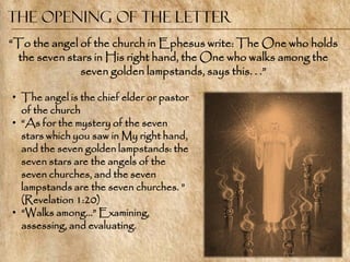 The Opening of the Letter
―To the angel of the church in Ephesus write: The One who holds
 the seven stars in His right hand, the One who walks among the
              seven golden lampstands, says this. . .‖

• The angel is the chief elder or pastor
  of the church
• ―As for the mystery of the seven
  stars which you saw in My right hand,
  and the seven golden lampstands: the
  seven stars are the angels of the
  seven churches, and the seven
  lampstands are the seven churches. ‖
  (Revelation 1:20)
• ―Walks among…‖ Examining,
  assessing, and evaluating.
 