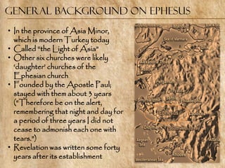 General Background on Ephesus
• In the province of Asia Minor,
  which is modern Turkey today
• Called ―the Light of Asia‖
• Other six churches were likely
  ‗daughter‘ churches of the
  Ephesian church
• Founded by the Apostle Paul;
  stayed with them about 3 years
  (―Therefore be on the alert,
  remembering that night and day for
  a period of three years I did not
  cease to admonish each one with
  tears.‖)
• Revelation was written some forty
  years after its establishment
 