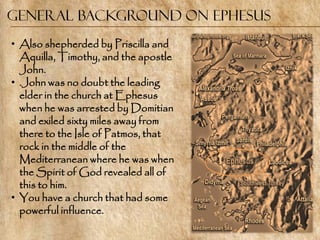 General Background on Ephesus
• Also shepherded by Priscilla and
  Aquilla, Timothy, and the apostle
  John.
• .John was no doubt the leading
  elder in the church at Ephesus
  when he was arrested by Domitian
  and exiled sixty miles away from
  there to the Isle of Patmos, that
  rock in the middle of the
  Mediterranean where he was when
  the Spirit of God revealed all of
  this to him.
• You have a church that had some
  powerful influence.
 
