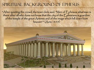 Spiritual Background of Ephesus
―After quieting the crowd, the town clerk said, ―Men of Ephesus, what man is
 there after all who does not know that the city of the Ephesians is guardian
   of the temple of the great Artemis and of the image which fell down from
                            heaven? ‖ (Acts 19:35)
 