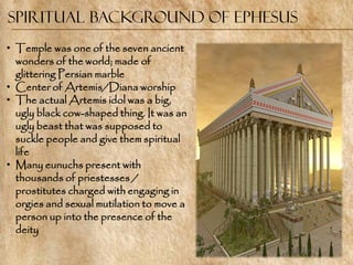 Spiritual Background of Ephesus
• Temple was one of the seven ancient
  wonders of the world; made of
  glittering Persian marble
• Center of Artemis/Diana worship
• The actual Artemis idol was a big,
  ugly black cow-shaped thing. It was an
  ugly beast that was supposed to
  suckle people and give them spiritual
  life
• Many eunuchs present with
  thousands of priestesses /
  prostitutes charged with engaging in
  orgies and sexual mutilation to move a
  person up into the presence of the
  deity
 