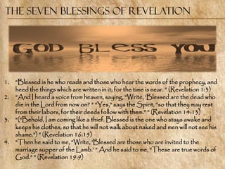The Seven Blessings of Revelation




1.   ―Blessed is he who reads and those who hear the words of the prophecy, and
     heed the things which are written in it; for the time is near. ‖ (Revelation 1:3)
2.   ―And I heard a voice from heaven, saying, ―Write, ‗Blessed are the dead who
     die in the Lord from now on!‘ ‖ ―Yes,‖ says the Spirit, ―so that they may rest
     from their labors, for their deeds follow with them.‖ ‖ (Revelation 14:13)
3.   ―(―Behold, I am coming like a thief. Blessed is the one who stays awake and
     keeps his clothes, so that he will not walk about naked and men will not see his
     shame.‖) ‖ (Revelation 16:15)
4.   ―Then he said to me, ―Write, ‗Blessed are those who are invited to the
     marriage supper of the Lamb.‘ ‖ And he said to me, ―These are true words of
     God.‖ ‖ (Revelation 19:9)
 