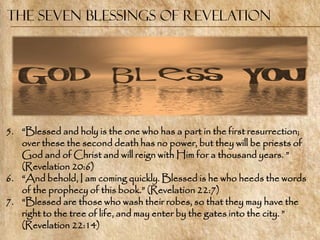 The Seven Blessings of Revelation




5. ―Blessed and holy is the one who has a part in the first resurrection;
   over these the second death has no power, but they will be priests of
   God and of Christ and will reign with Him for a thousand years. ‖
   (Revelation 20:6)
6. ―And behold, I am coming quickly. Blessed is he who heeds the words
   of the prophecy of this book.‖ (Revelation 22:7)
7. ―Blessed are those who wash their robes, so that they may have the
   right to the tree of life, and may enter by the gates into the city. ‖
   (Revelation 22:14)
 