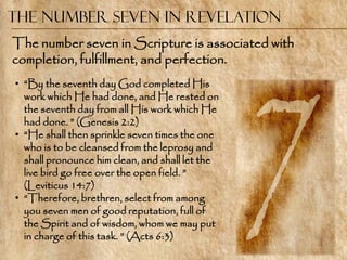 The Number Seven in Revelation
The number seven in Scripture is associated with
completion, fulfillment, and perfection.
• ―By the seventh day God completed His
  work which He had done, and He rested on
  the seventh day from all His work which He
  had done. ‖ (Genesis 2:2)
• ―He shall then sprinkle seven times the one
  who is to be cleansed from the leprosy and
  shall pronounce him clean, and shall let the
  live bird go free over the open field. ‖
  (Leviticus 14:7)
• ―Therefore, brethren, select from among
  you seven men of good reputation, full of
  the Spirit and of wisdom, whom we may put
  in charge of this task. ‖ (Acts 6:3)
 