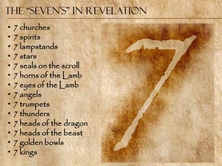 The “Seven’s” in Revelation
•   7 churches
•   7 spirits
•   7 lampstands
•   7 stars
•   7 seals on the scroll
•   7 horns of the Lamb
•   7 eyes of the Lamb
•   7 angels
•   7 trumpets
•   7 thunders
•   7 heads of the dragon
•   7 heads of the beast
•   7 golden bowls
•   7 kings
 