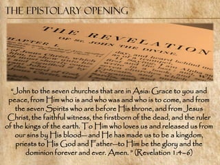The Epistolary Opening




  ―John to the seven churches that are in Asia: Grace to you and
 peace, from Him who is and who was and who is to come, and from
    the seven Spirits who are before His throne, and from Jesus
 Christ, the faithful witness, the firstborn of the dead, and the ruler
of the kings of the earth. To Him who loves us and released us from
    our sins by His blood— and He has made us to be a kingdom,
    priests to His God and Father—to Him be the glory and the
       dominion forever and ever. Amen. ‖ (Revelation 1:4–6)
 