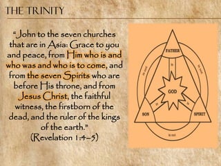 The Trinity

  ―John to the seven churches
 that are in Asia: Grace to you
and peace, from Him who is and
who was and who is to come, and
 from the seven Spirits who are
   before His throne, and from
    Jesus Christ, the faithful
   witness, the firstborn of the
 dead, and the ruler of the kings
           of the earth.‖
       (Revelation 1:4–5)
 