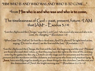“Him who is and who was and who is to come…”

      ―from Him who is and who was and who is to come,

 The timelessness of God – past, present, future. ―I AM
              that IAM‖ – Exodus 3:14
 ―I am the Alpha and the Omega,‖ says the Lord God, ―who is and who was and who is to
                         come, the Almighty.‖ ‖ (Revelation 1:8)

 ―When I saw Him, I fell at His feet like a dead man. And He placed His right hand on me,
         saying, ―Do not be afraid; I am the first and the last, ‖ (Revelation 1:17)

―I am the Alpha and the Omega, the first and the last, the beginning and the end.‖ Blessed
 are those who wash their robes, so that they may have the right to the tree of life, and may
  enter by the gates into the city. Outside are the dogs and the sorcerers and the immoral
persons and the murderers and the idolaters, and everyone who loves and practices lying. ―I,
Jesus, have sent My angel to testify to you these things for the churches. I am the root and
        the descendant of David, the bright morning star.‖ ‖ (Revelation 22:13–16)
 
