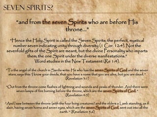 Seven Spirits?

       ―and from the seven Spirits who are before His
                          throne…‖
  ―Hence the Holy Spirit is called the Seven Spirits; the perfect, mystical
   number seven indicating unity through diversity (1 Cor. 12:4). Not the
sevenfold gifts of the Spirit are meant, but the divine Personality who imparts
           them; the one Spirit under the diverse manifestations.‖
                Word studies in the New Testament (Re 1:4).
―To the angel of the church in Sardis write: He who has the seven Spirits of God and the seven
 stars, says this: ‗I know your deeds, that you have a name that you are alive, but you are dead. ‖
                                          (Revelation 3:1)

―Out from the throne come flashes of lightning and sounds and peals of thunder. And there were
      seven lamps of fire burning before the throne, which are the seven Spirits of God; ‖
                                        (Revelation 4:5)

―And I saw between the throne (with the four living creatures) and the elders a Lamb standing, as if
 slain, having seven horns and seven eyes, which are the seven Spirits of God, sent out into all the
                                      earth. ‖ (Revelation 5:6)
 