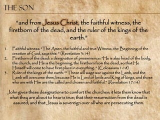 The Son

        ―and from Jesus Christ, the faithful witness, the
     firstborn of the dead, and the ruler of the kings of the
                             earth.‖
1.    Faithful witness: ―The Amen, the faithful and true Witness, the Beginning of the
      creation of God, says this: ‖ (Revelation 3:14)
2.    Firstborn of the dead: a designation of preeminence: ―He is also head of the body,
      the church; and He is the beginning, the firstborn from the dead, so that He
      Himself will come to have first place in everything. ‖ (Colossians 1:18)
3.    Ruler of the kings of the earth: ――These will wage war against the Lamb, and the
      Lamb will overcome them, because He is Lord of lords and King of kings, and those
      who are with Him are the called and chosen and faithful.‖ (Revelation 17:14)

 John gives these designations to comfort the churches; it lets them know that
  what they are about to hear is true; that their resurrection from the dead is
   assured; and that Jesus is sovereign over all who are persecuting them.
 