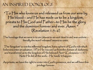 An Inspired Doxology

 ―To Him who loves us and released us from our sins by
   His blood— and He has made us to be a kingdom,
  priests to His God and Father—to Him be the glory
       and the dominion forever and ever. Amen. ‖
                  (Revelation 1:5–6)
The bondage that we were in to sin (slaves to sin and dead in sin) was undone –
                literally the word ‗released‘ means to untie.

 The ―kingdom‖ is not the millennial kingdom, but a sphere of God‘s rule which
believers enter at salvation. (―For He rescued us from the domain of darkness,
 and transferred us to the kingdom of His beloved Son‖ (Colossians 1:13) ).
                Note He did all the work – He ‗made‘ it happen.

As priests, we have the right to enter into God‘s presence, and we will have this
                                privilege forever.
 