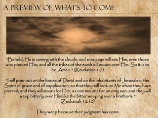 A Preview of What’s to Come




―Behold, He is coming with the clouds, and every eye will see Him, even those
who pierced Him; and all the tribes of the earth will mourn over Him. So it is to
                         be. Amen. ‖ (Revelation 1:7)

 ―I will pour out on the house of David and on the inhabitants of Jerusalem, the
Spirit of grace and of supplication, so that they will look on Me whom they have
pierced; and they will mourn for Him, as one mourns for an only son, and they will
           weep bitterly over Him like the bitter weeping over a firstborn. ‖
                                 (Zechariah 12:10)

                 They weep because their judgment has come.
 