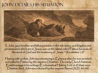 John Details His situation




 ―I, John, your brother and fellow partaker in the tribulation and kingdom and
 perseverance which are in Jesus, was on the island called Patmos because of
        the word of God and the testimony of Jesus. ‖ (Revelation 1:9)

 History tells us that John was ministering in Ephesus when he was arrested
 and exiled to Patmos by the emperor Domitian. The early Church historian
  Eusebius says in his writings (Ecclesiastical History 3.20. 8-9) that, once
  Domitian died, John was released by the emperor Nerva (A.D. 96-98).
 