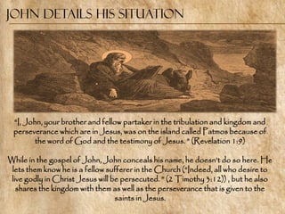 John Details His situation




 ―I, John, your brother and fellow partaker in the tribulation and kingdom and
 perseverance which are in Jesus, was on the island called Patmos because of
        the word of God and the testimony of Jesus. ‖ (Revelation 1:9)

While in the gospel of John, John conceals his name, he doesn‘t do so here. He
 lets them know he is a fellow sufferer in the Church (―Indeed, all who desire to
 live godly in Christ Jesus will be persecuted. ‖ (2 Timothy 3:12)) , but he also
   shares the kingdom with them as well as the perseverance that is given to the
                                  saints in Jesus.
 