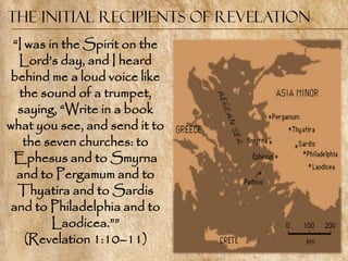 The Initial Recipients of Revelation
 ―I was in the Spirit on the
  Lord‘s day, and I heard
behind me a loud voice like
  the sound of a trumpet,
  saying, ―Write in a book
what you see, and send it to
   the seven churches: to
 Ephesus and to Smyrna
  and to Pergamum and to
  Thyatira and to Sardis
and to Philadelphia and to
         Laodicea.‖‖
    (Revelation 1:10–11)
 