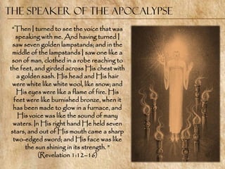 The Speaker of the Apocalypse
 ―Then I turned to see the voice that was
   speaking with me. And having turned I
 saw seven golden lampstands; and in the
 middle of the lampstands I saw one like a
 son of man, clothed in a robe reaching to
the feet, and girded across His chest with
   a golden sash. His head and His hair
 were white like white wool, like snow; and
   His eyes were like a flame of fire. His
  feet were like burnished bronze, when it
 has been made to glow in a furnace, and
    His voice was like the sound of many
 waters. In His right hand He held seven
stars, and out of His mouth came a sharp
 two-edged sword; and His face was like
      the sun shining in its strength. ‖
           (Revelation 1:12–16)
 