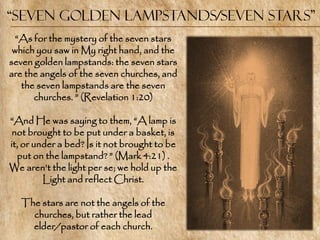 “Seven Golden Lampstands/Seven Stars”
  ―As for the mystery of the seven stars
 which you saw in My right hand, and the
seven golden lampstands: the seven stars
are the angels of the seven churches, and
   the seven lampstands are the seven
      churches. ‖ (Revelation 1:20)

―And He was saying to them, ―A lamp is
 not brought to be put under a basket, is
it, or under a bed? Is it not brought to be
  put on the lampstand? ‖ (Mark 4:21) .
We aren‘t the light per se; we hold up the
         Light and reflect Christ.

   The stars are not the angels of the
     churches, but rather the lead
     elder/pastor of each church.
 