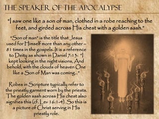 The Speaker of the Apocalypse
 ―I saw one like a son of man, clothed in a robe reaching to the
     feet, and girded across His chest with a golden sash.‖
  ―Son of man‖ is the title that Jesus
used for Himself more than any other –
81 times in the gospels. It is a reference
 to Deity as shown in Daniel 7:13: ―I
 kept looking in the night visions, And
behold, with the clouds of heaven One
   like a Son of Man was coming…‖

  Robes in Scripture typically refer to
the priestly garment worn by the priests.
The golden sash across His chest also
signifies this (cf. Lev 16:1-4). So this is
   a picture of Christ serving in His
                priestly role.
 