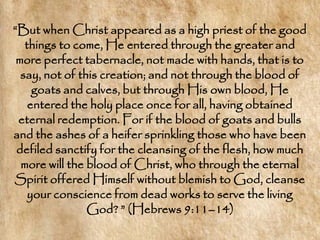 ―But when Christ appeared as a high priest of the good
   things to come, He entered through the greater and
 more perfect tabernacle, not made with hands, that is to
  say, not of this creation; and not through the blood of
     goats and calves, but through His own blood, He
    entered the holy place once for all, having obtained
 eternal redemption. For if the blood of goats and bulls
and the ashes of a heifer sprinkling those who have been
 defiled sanctify for the cleansing of the flesh, how much
  more will the blood of Christ, who through the eternal
Spirit offered Himself without blemish to God, cleanse
    your conscience from dead works to serve the living
                God? ‖ (Hebrews 9:11–14)
 